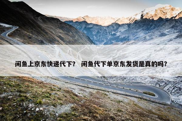 闲鱼上京东快递代下？ 闲鱼代下单京东发货是真的吗？
