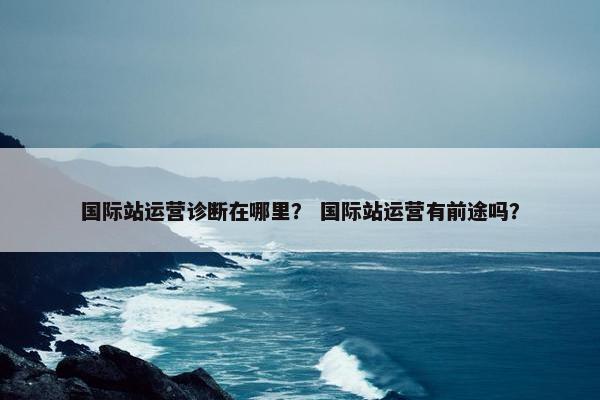 国际站运营诊断在哪里？ 国际站运营有前途吗？