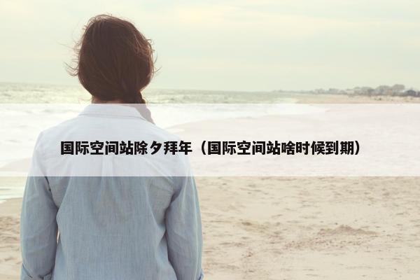 国际空间站除夕拜年（国际空间站啥时候到期）