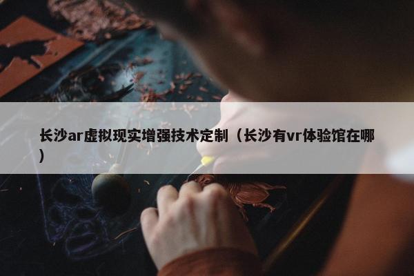 长沙ar虚拟现实增强技术定制（长沙有vr体验馆在哪）