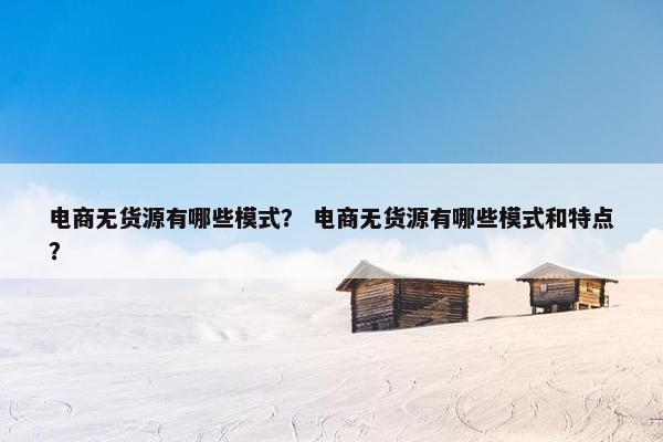 电商无货源有哪些模式？ 电商无货源有哪些模式和特点？