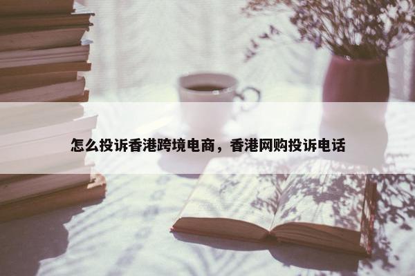 怎么投诉香港跨境电商，香港网购投诉电话