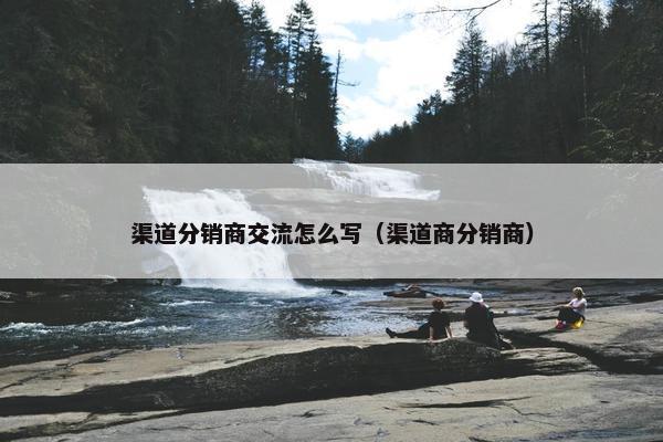 渠道分销商交流怎么写（渠道商分销商）
