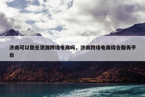 济南可以做无货源跨境电商吗，济南跨境电商综合服务平台