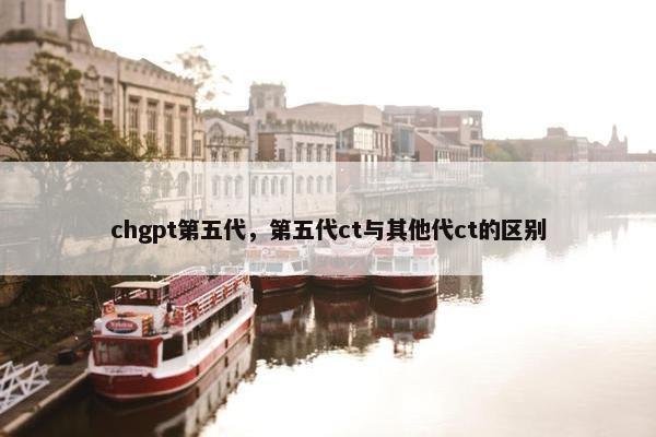 chgpt第五代，第五代ct与其他代ct的区别
