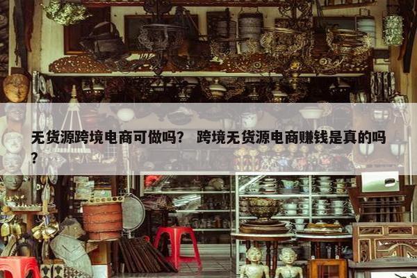 无货源跨境电商可做吗？ 跨境无货源电商赚钱是真的吗？