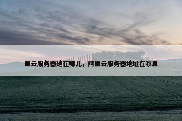 里云服务器建在哪儿，阿里云服务器地址在哪里