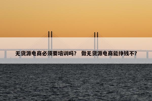 无货源电商必须要培训吗？ 做无货源电商能挣钱不？
