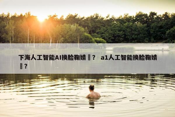下海人工智能AI换脸鞠婧祎？ a1人工智能换脸鞠婧祎？