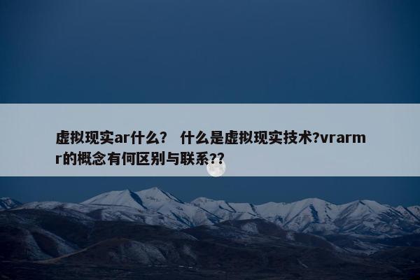 虚拟现实ar什么？ 什么是虚拟现实技术?vrarmr的概念有何区别与联系?？