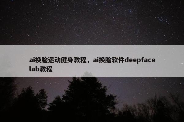 ai换脸运动健身教程，ai换脸软件deepfacelab教程