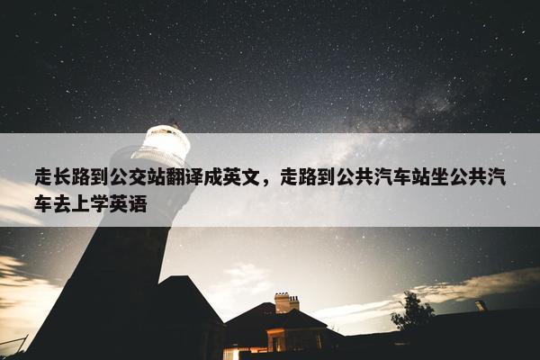 走长路到公交站翻译成英文，走路到公共汽车站坐公共汽车去上学英语