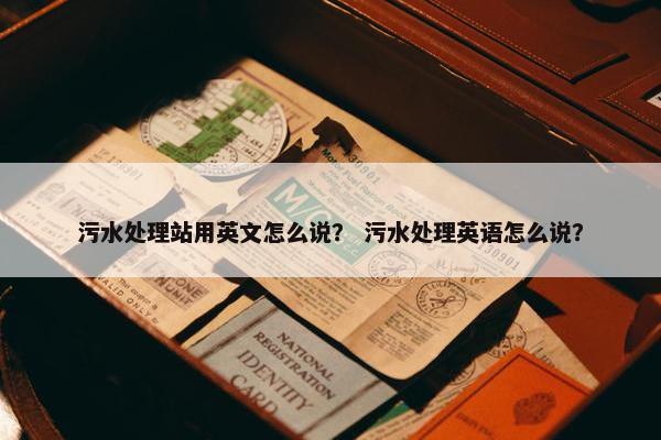 污水处理站用英文怎么说？ 污水处理英语怎么说？
