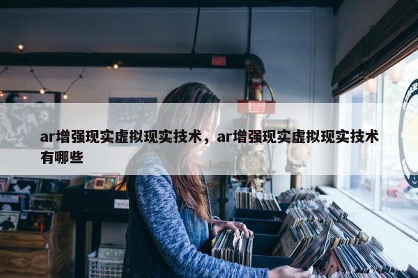 ar增强现实虚拟现实技术，ar增强现实虚拟现实技术有哪些