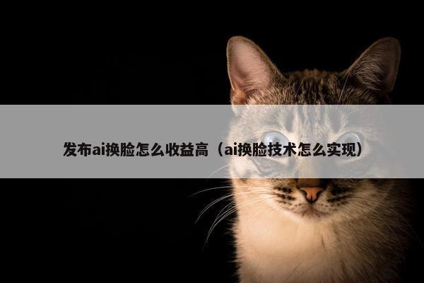 发布ai换脸怎么收益高（ai换脸技术怎么实现）