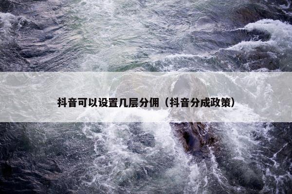 抖音可以设置几层分佣（抖音分成政策）