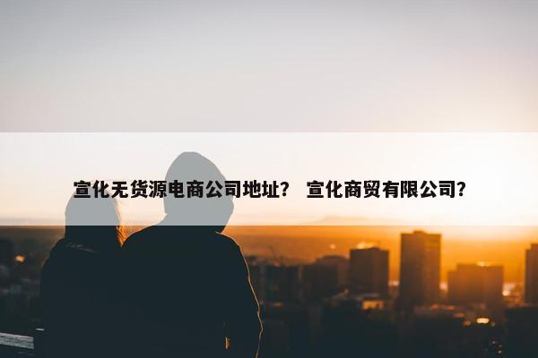 宣化无货源电商公司地址？ 宣化商贸有限公司？