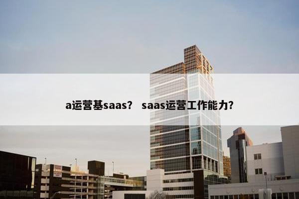 a运营基saas？ saas运营工作能力？