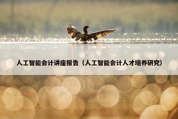 人工智能会计讲座报告（人工智能会计人才培养研究）