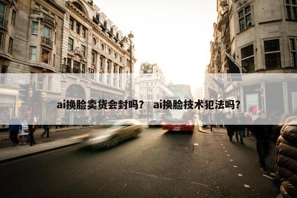 ai换脸卖货会封吗？ ai换脸技术犯法吗？