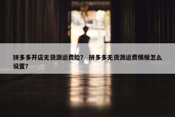 拼多多开店无货源运费险？ 拼多多无货源运费模板怎么设置？