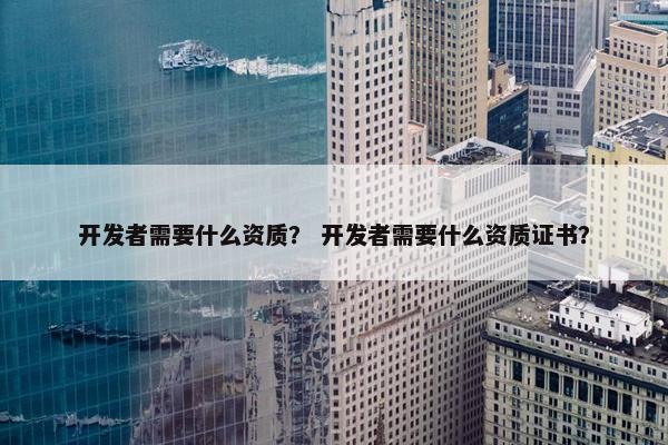 开发者需要什么资质？ 开发者需要什么资质证书？