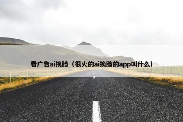 看广告ai换脸（很火的ai换脸的app叫什么）