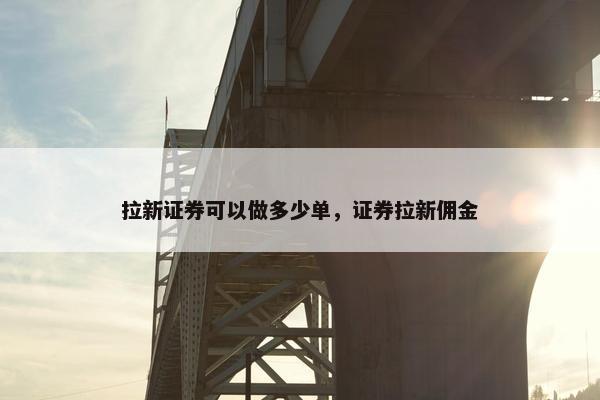 拉新证券可以做多少单，证券拉新佣金