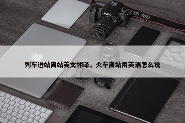 列车进站离站英文翻译，火车离站用英语怎么说