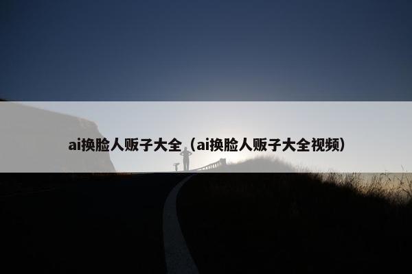 ai换脸人贩子大全（ai换脸人贩子大全视频）