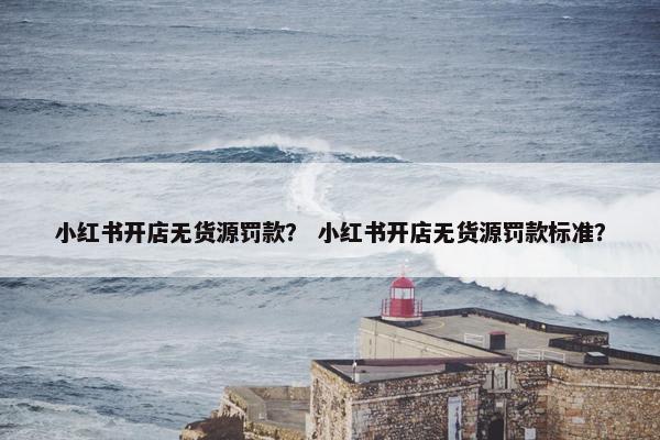 小红书开店无货源罚款？ 小红书开店无货源罚款标准？