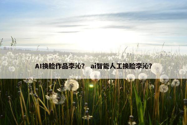 AI换脸作品李沁？ ai智能人工换脸李沁？