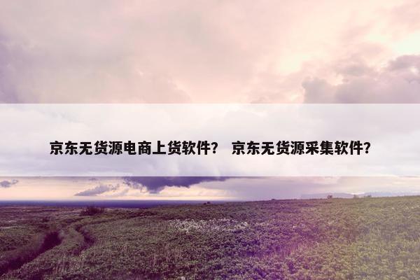 京东无货源电商上货软件？ 京东无货源采集软件？