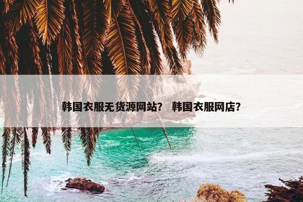 韩国衣服无货源网站？ 韩国衣服网店？