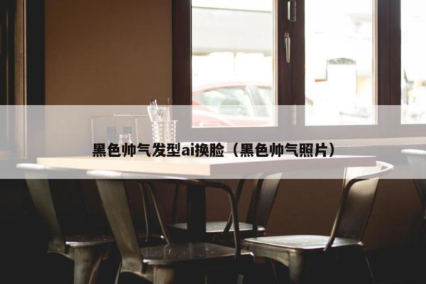 黑色帅气发型ai换脸（黑色帅气照片）