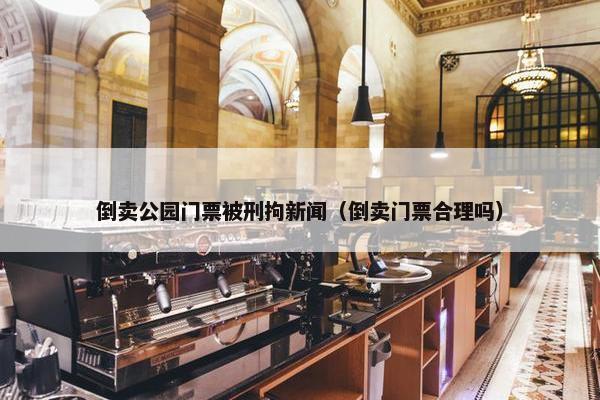 倒卖公园门票被刑拘新闻（倒卖门票合理吗）