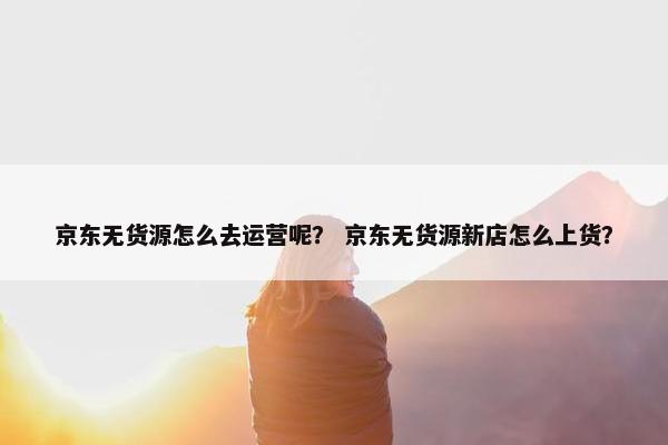 京东无货源怎么去运营呢？ 京东无货源新店怎么上货？