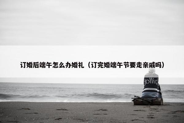 订婚后端午怎么办婚礼（订完婚端午节要走亲戚吗）
