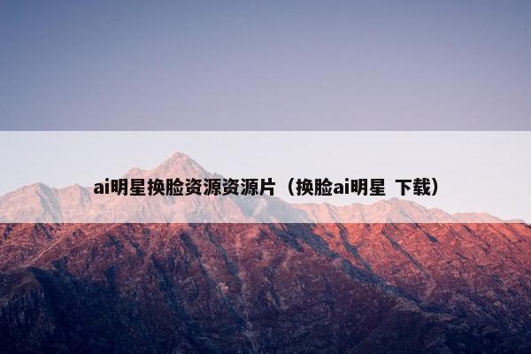 ai明星换脸资源资源片（换脸ai明星 下载）