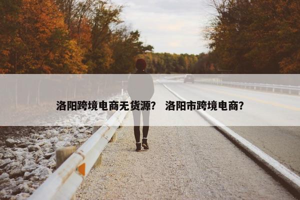 洛阳跨境电商无货源？ 洛阳市跨境电商？
