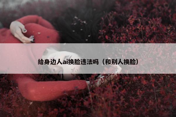 给身边人ai换脸违法吗（和别人换脸）