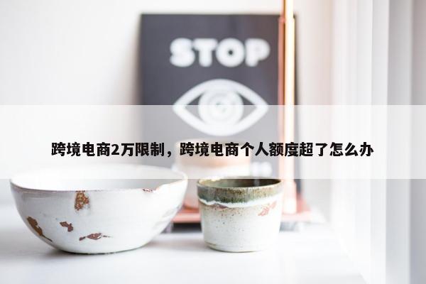 跨境电商2万限制，跨境电商个人额度超了怎么办
