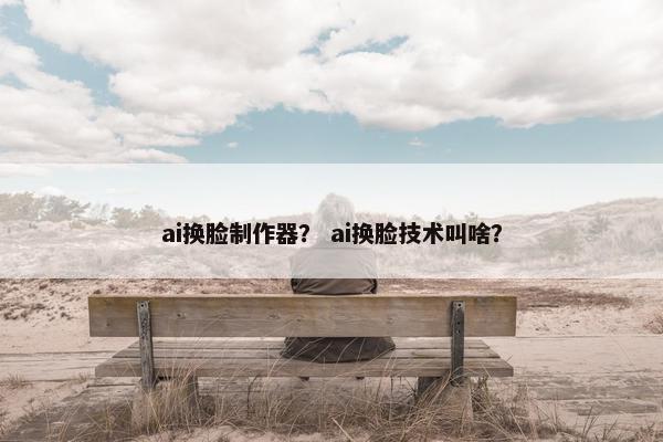ai换脸制作器？ ai换脸技术叫啥？
