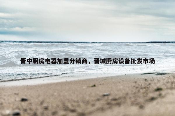 晋中厨房电器加盟分销商，晋城厨房设备批发市场