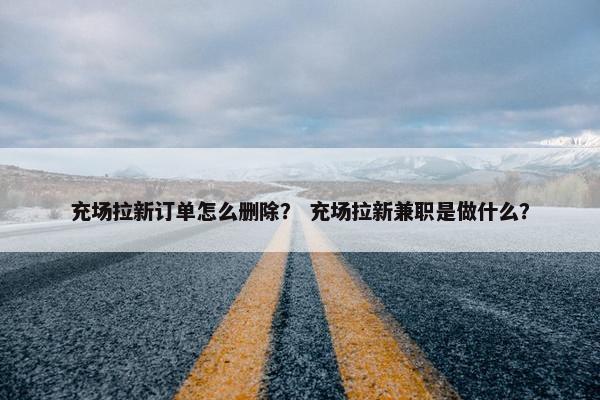 充场拉新订单怎么删除？ 充场拉新兼职是做什么？