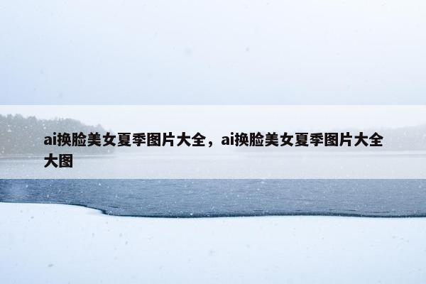 ai换脸美女夏季图片大全，ai换脸美女夏季图片大全大图
