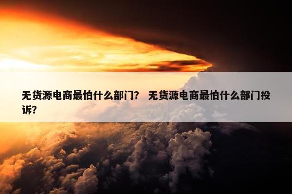 无货源电商最怕什么部门？ 无货源电商最怕什么部门投诉？
