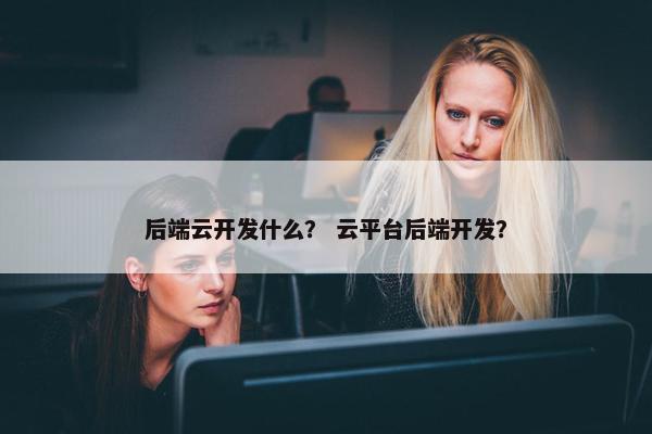 后端云开发什么？ 云平台后端开发？