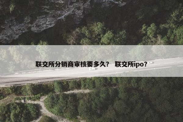联交所分销商审核要多久？ 联交所ipo？