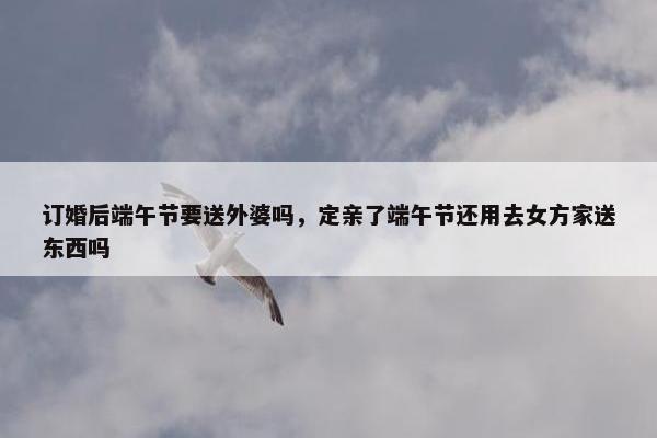 订婚后端午节要送外婆吗，定亲了端午节还用去女方家送东西吗